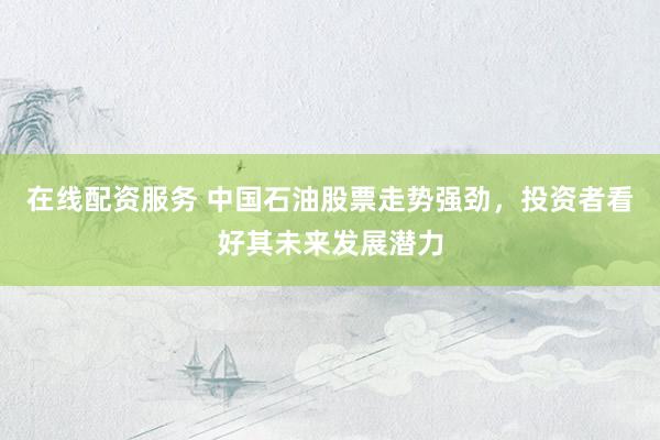 在线配资服务 中国石油股票走势强劲，投资者看好其未来发展潜力