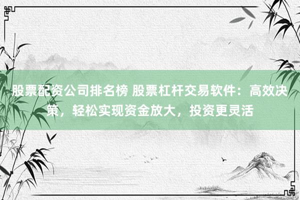 股票配资公司排名榜 股票杠杆交易软件：高效决策，轻松实现资金放大，投资更灵活