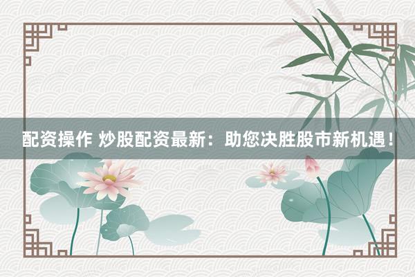配资操作 炒股配资最新：助您决胜股市新机遇！
