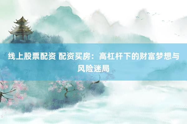线上股票配资 配资买房：高杠杆下的财富梦想与风险迷局