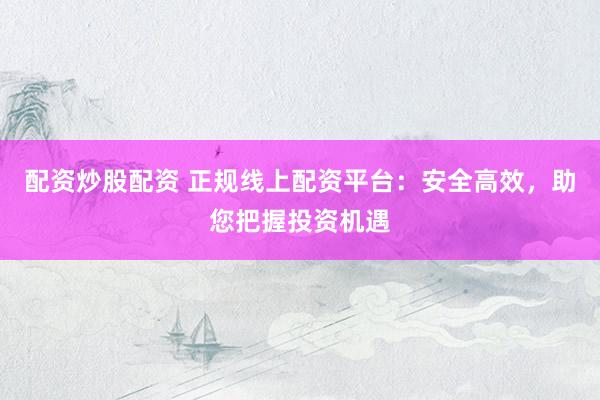 配资炒股配资 正规线上配资平台：安全高效，助您把握投资机遇