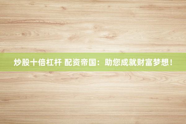 炒股十倍杠杆 配资帝国：助您成就财富梦想！