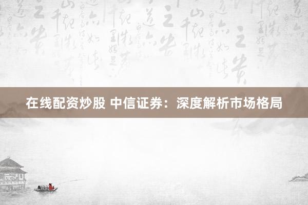 在线配资炒股 中信证券：深度解析市场格局