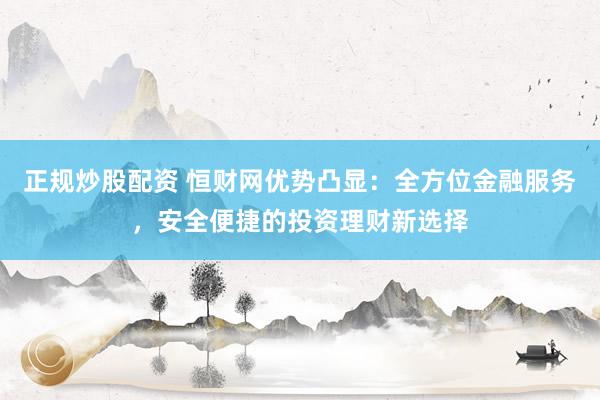 正规炒股配资 恒财网优势凸显：全方位金融服务，安全便捷的投资理财新选择