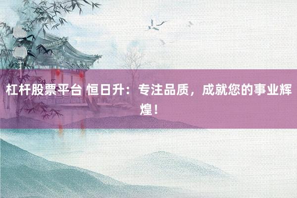 杠杆股票平台 恒日升：专注品质，成就您的事业辉煌！