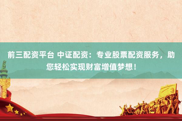 前三配资平台 中证配资：专业股票配资服务，助您轻松实现财富增值梦想！