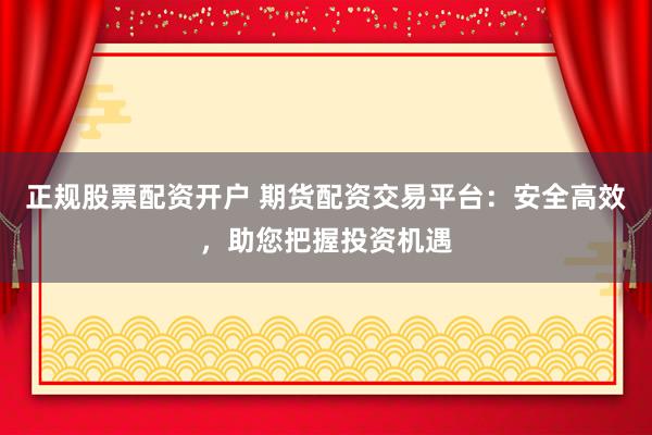正规股票配资开户 期货配资交易平台：安全高效，助您把握投资机遇